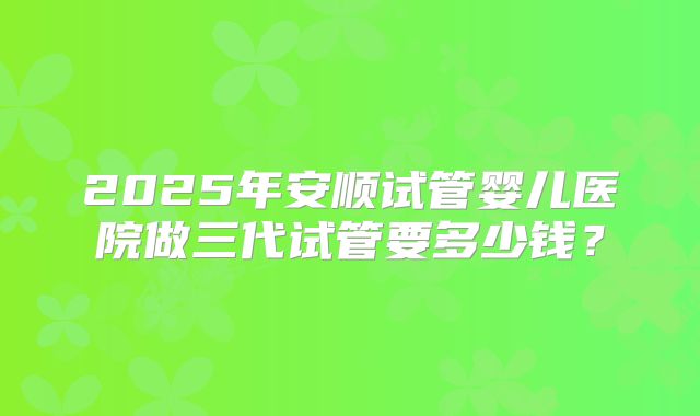 2025年安顺试管婴儿医院做三代试管要多少钱？