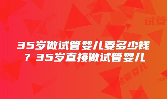 35岁做试管婴儿要多少钱？35岁直接做试管婴儿