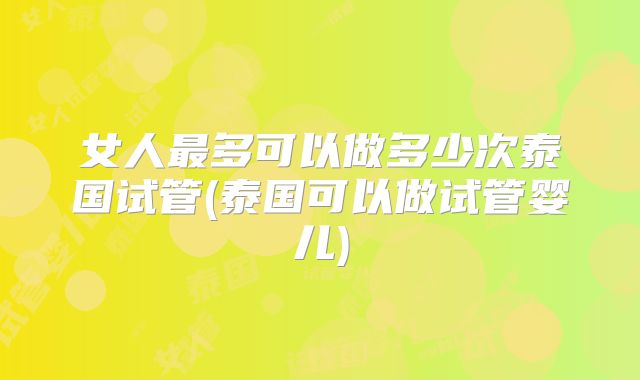 女人最多可以做多少次泰国试管(泰国可以做试管婴儿)