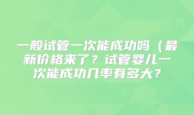 一般试管一次能成功吗（最新价格来了？试管婴儿一次能成功几率有多大？