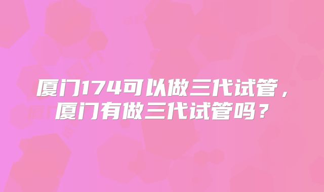 厦门174可以做三代试管，厦门有做三代试管吗？