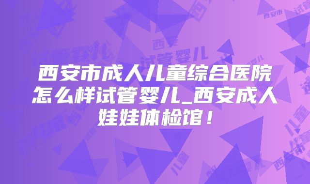 西安市成人儿童综合医院怎么样试管婴儿_西安成人娃娃体检馆!