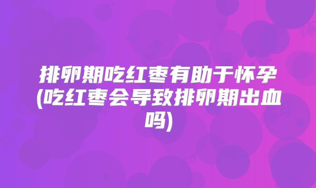 排卵期吃红枣有助于怀孕(吃红枣会导致排卵期出血吗)