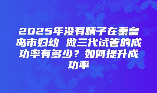 2025年没有精子在秦皇岛市妇幼 做三代试管的成功率有多少?如何提升成功率