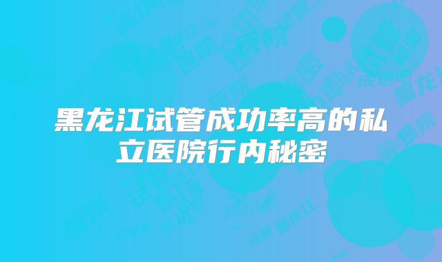 黑龙江试管成功率高的私立医院行内秘密
