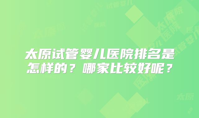太原试管婴儿医院排名是怎样的?哪家比较好呢?