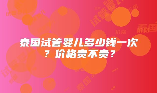 泰国试管婴儿多少钱一次？价格贵不贵？