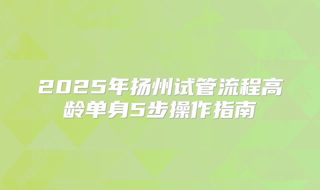 2025年扬州试管流程高龄单身5步操作指南