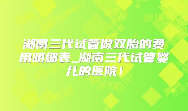 湖南三代试管做双胎的费用明细表_湖南三代试管婴儿的医院！