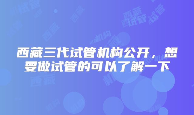 西藏三代试管机构公开，想要做试管的可以了解一下