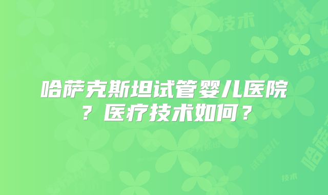 哈萨克斯坦试管婴儿医院？医疗技术如何？