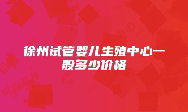 徐州试管婴儿生殖中心一般多少价格