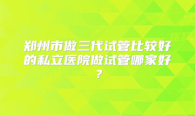 郑州市做三代试管比较好的私立医院做试管哪家好？