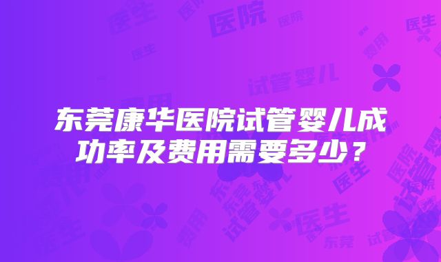 东莞康华医院试管婴儿成功率及费用需要多少？