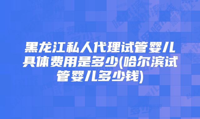 黑龙江私人代理试管婴儿具体费用是多少(哈尔滨试管婴儿多少钱)