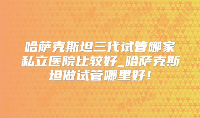 哈萨克斯坦三代试管哪家私立医院比较好_哈萨克斯坦做试管哪里好!