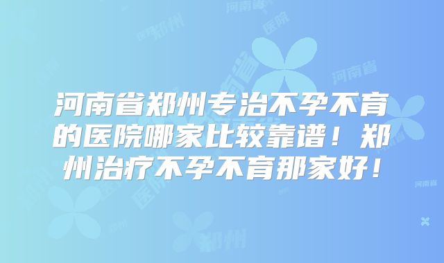 河南省郑州专治不孕不育的医院哪家比较靠谱！郑州治疗不孕不育那家好！