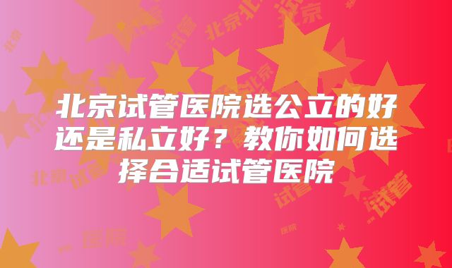 北京试管医院选公立的好还是私立好？教你如何选择合适试管医院