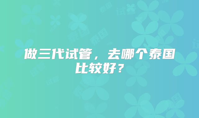 做三代试管，去哪个泰国比较好？