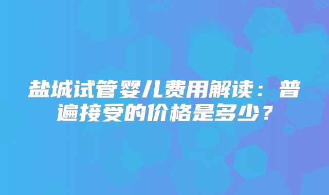 盐城试管婴儿费用解读：普遍接受的价格是多少？