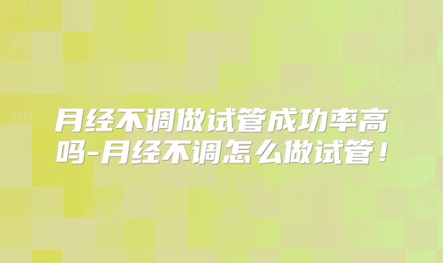 月经不调做试管成功率高吗-月经不调怎么做试管!