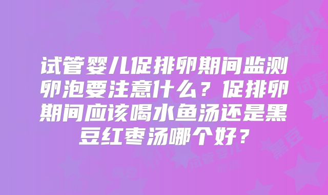 试管婴儿促排卵期间监测卵泡要注意什么?促排卵期间应该喝水鱼汤还是黑豆红枣汤哪个好?