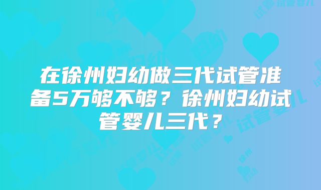 在徐州妇幼做三代试管准备5万够不够?徐州妇幼试管婴儿三代?