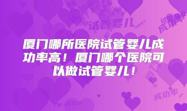 厦门哪所医院试管婴儿成功率高！厦门哪个医院可以做试管婴儿！