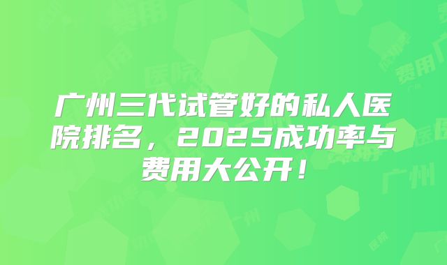 广州三代试管好的私人医院排名,2025成功率与费用大公开!