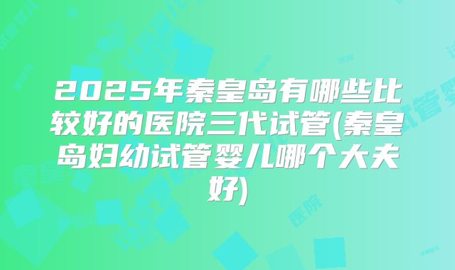 2025年秦皇岛有哪些比较好的医院三代试管(秦皇岛妇幼试管婴儿哪个大夫好)