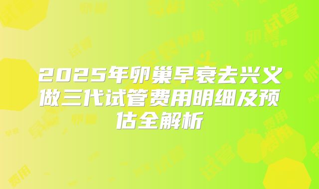 2025年卵巢早衰去兴义做三代试管费用明细及预估全解析