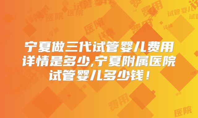 宁夏做三代试管婴儿费用详情是多少,宁夏附属医院试管婴儿多少钱！
