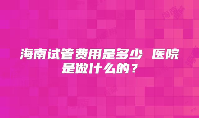 海南试管费用是多少 医院是做什么的？