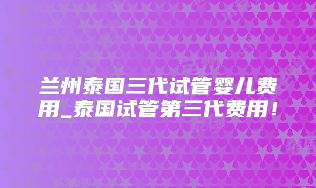兰州泰国三代试管婴儿费用_泰国试管第三代费用!