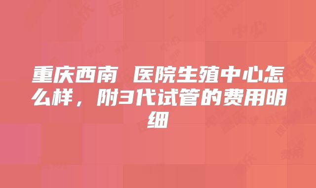 重庆西南 医院生殖中心怎么样,附3代试管的费用明细