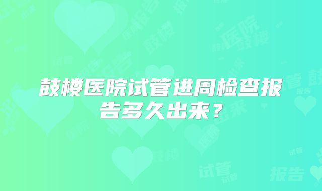 鼓楼医院试管进周检查报告多久出来？