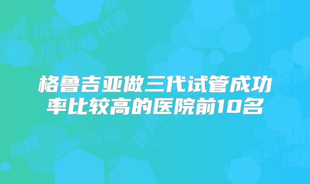 格鲁吉亚做三代试管成功率比较高的医院前10名