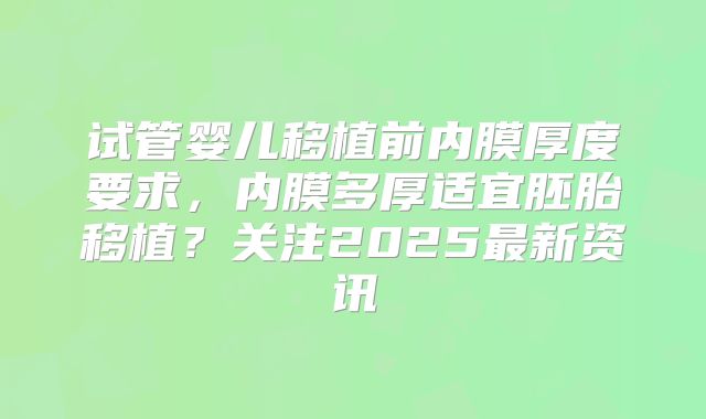 试管婴儿移植前内膜厚度要求，内膜多厚适宜胚胎移植？关注2025最新资讯