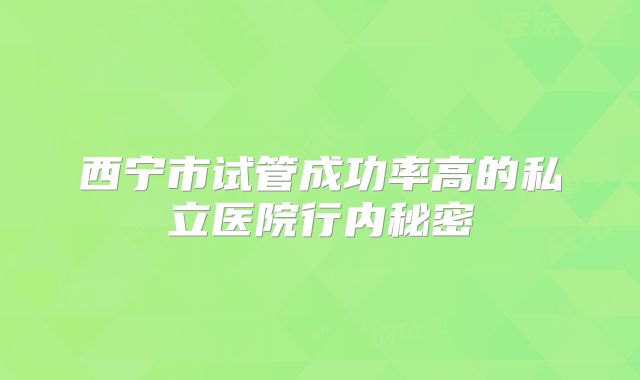 西宁市试管成功率高的私立医院行内秘密