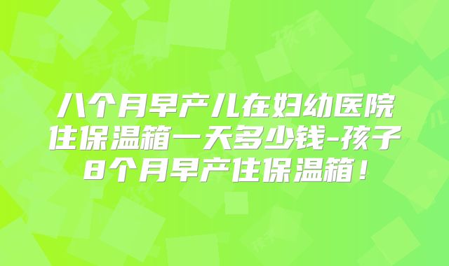 八个月早产儿在妇幼医院住保温箱一天多少钱-孩子8个月早产住保温箱！