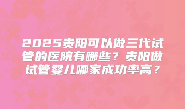2025贵阳可以做三代试管的医院有哪些？贵阳做试管婴儿哪家成功率高？