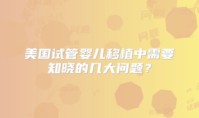 美国试管婴儿移植中需要知晓的几大问题？
