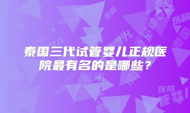 泰国三代试管婴儿正规医院最有名的是哪些?