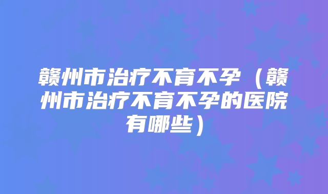 赣州市治疗不育不孕（赣州市治疗不育不孕的医院有哪些）