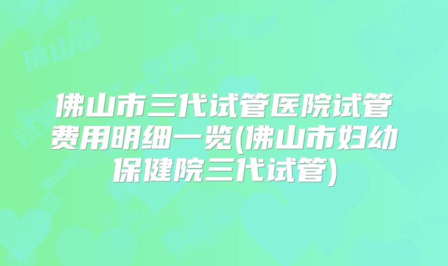 佛山市三代试管医院试管费用明细一览(佛山市妇幼保健院三代试管)