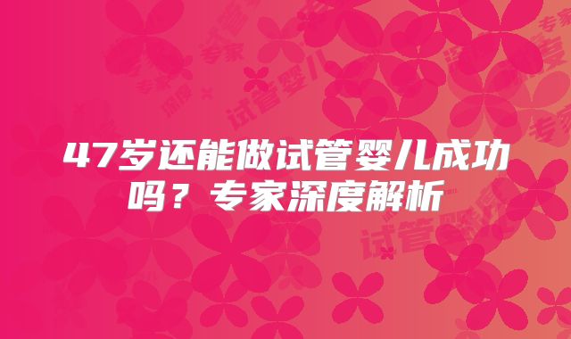 47岁还能做试管婴儿成功吗？专家深度解析