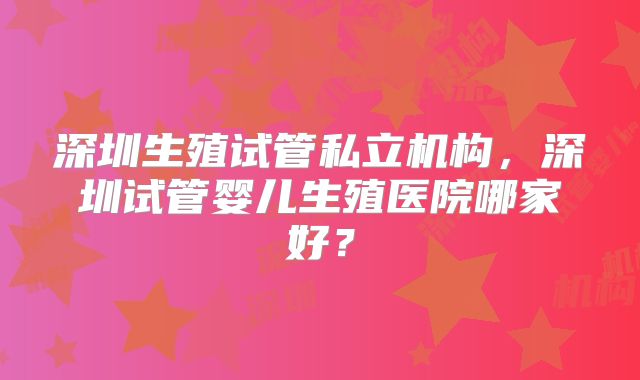 深圳生殖试管私立机构，深圳试管婴儿生殖医院哪家好？