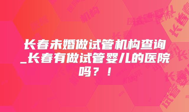 长春未婚做试管机构查询_长春有做试管婴儿的医院吗?!