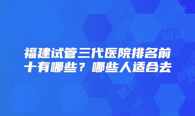 福建试管三代医院排名前十有哪些？哪些人适合去