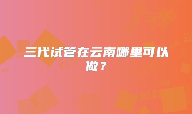 三代试管在云南哪里可以做？